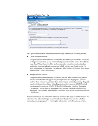 Recommend Patches Page - Top




The Options section of the Recommend Patches page contains the following actions:
•   Create Recommendation
    This generates recommendations based on the patch filter you selected. Choose one
    of the pre-seeded filters or any custom filter you created on the Define Patch Filters
    page. Patch Wizard uses the filter and compares the patch information database
    against the patch metadata to recommend which patches you should apply. For
    more information on Aggregate Patch Impact, refer to Oracle E-Business Suite System
    Administrator's Guide - Maintenance.

•   Analyze Specific Patches
    This generates recommendations for specific patches. After downloading specific
    patches from My Oracle Support and placing them in the staging area, you can
    analyze these patches to determine their affect on your system by entering the patch
    numbers in this section. (Enter either bug numbers (for example, 1234567) or full
    patch names (for example, 1234567_R12.AD.A).) Check the "Analyze Aggregate
    Patch Impact" box to analyze Aggregate Patch Impact. For more information on
    Aggregate Patch Impact, refer to Oracle E-Business Suite System Administrator's Guide
    - Maintenance.

You can enter a date and time in the Schedule section of this page to run the request at a
later time. The default setting is to run the job immediately. You can also schedule
automatic recurring requests by entering the information in the Recurrence section.




                                                              Patch Tracking Utilities    3-13
 