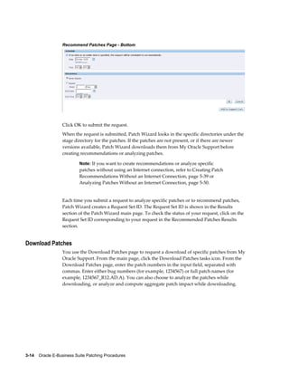 Recommend Patches Page - Bottom




                  Click OK to submit the request.
                  When the request is submitted, Patch Wizard looks in the specific directories under the
                  stage directory for the patches. If the patches are not present, or if there are newer
                  versions available, Patch Wizard downloads them from My Oracle Support before
                  creating recommendations or analyzing patches.

                           Note: If you want to create recommendations or analyze specific
                           patches without using an Internet connection, refer to Creating Patch
                           Recommendations Without an Internet Connection, page 5-39 or
                           Analyzing Patches Without an Internet Connection, page 5-50.


                  Each time you submit a request to analyze specific patches or to recommend patches,
                  Patch Wizard creates a Request Set ID. The Request Set ID is shown in the Results
                  section of the Patch Wizard main page. To check the status of your request, click on the
                  Request Set ID corresponding to your request in the Recommended Patches Results
                  section.


Download Patches
                  You use the Download Patches page to request a download of specific patches from My
                  Oracle Support. From the main page, click the Download Patches tasks icon. From the
                  Download Patches page, enter the patch numbers in the input field, separated with
                  commas. Enter either bug numbers (for example, 1234567) or full patch names (for
                  example, 1234567_R12.AD.A). You can also choose to analyze the patches while
                  downloading, or analyze and compute aggregate patch impact while downloading.




3-14    Oracle E-Business Suite Patching Procedures
 