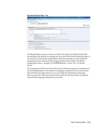 Download Patches Page - Top




The Merge Options section is where you define how patches should be merged after
downloading. The defaults for merging are set on the Patch Wizard Preferences page. If
you choose to automatically merge patches while downloading, you can modify the
merged patch name and specify the merging strategy in this section. The default
merged patch name is "merged_YYYYMMDDhhmmss", where "hh" is in 24-hour
format.
The Languages and Platform section allows you to select the languages and platform of
the downloaded patches. The defaults for languages and platform are set on the Patch
Wizard Preferences page. However, you can modify the information on this page.
When you provide information in this section, Patch Wizard downloads only patches
that match the languages and platform you select.




                                                            Patch Tracking Utilities    3-15
 