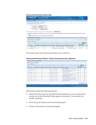 Recommended Patches Results Page




The second section lists patches that introduce new codelevels.


Recommended Patches Results - Patches that Introduce New Codelevels




Both sections display the following columns:
•   Select: Select this check box and click the Download button if you want the patch
    number sent to the Download Patches page for submission. You can select any
    number of patches.

•   Patch: The patch number of the recommended patch.

•   Product: The product to which patch applies.




                                                             Patch Tracking Utilities    3-17
 