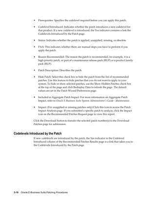 •    Prerequisites: Specifies the codelevel required before you can apply this patch.

                  •    Codelevel Introduced: Indicates whether the patch introduces a new codelevel for
                       that product. If a new codelevel is introduced, the Yes indicator contains a link the
                       Codelevels Introduced by the Patch page.

                  •    Status: Indicates whether the patch is applied, unapplied, missing, or obsolete.

                  •    PAA: This indicates whether there are manual steps you have to perform if you
                       apply the patch.

                  •    Reason Recommended: The reason the patch is recommended, for example, it is a
                       high-priority patch, or part of a maintenance release pack (RUP) or a product family
                       pack (RUP).

                  •    Patch Description: Describes the patch.

                  •    Hide Patch: Select this check box to hide the patch from the list of recommended
                       patches. Use this feature to hide patches that you do not want to apply to your
                       system. To hide or show selected patches, use the Show Hidden Patches check box
                       at the top of the page and click Redisplay Data to refresh the page. The default
                       values are set in the Patch Wizard Preferences page.

                  •    Included in Aggregate Patch Impact: For more information on Aggregate Patch
                       Impact, refer to Oracle E-Business Suite System Administrator's Guide - Maintenance.

                  •    Impact: (For unapplied or missing patches only) Click this icon to access the Patch
                       Impact Analysis page. If you submitted a specific patch to analyze, click the Impact
                       icon on the Recommended Patches Request page to view this report.

                  Click the Download button to transfer the selected patch number(s) to the Download
                  Patches page for submission.


Codelevels Introduced by the Patch
                  If new codelevels are introduced by the patch, the Yes indicator in the Codelevel
                  Introduced column of the Recommended Patches Results page is a link that takes you to
                  the Codelevels Introduced by the Patch page.




3-18    Oracle E-Business Suite Patching Procedures
 