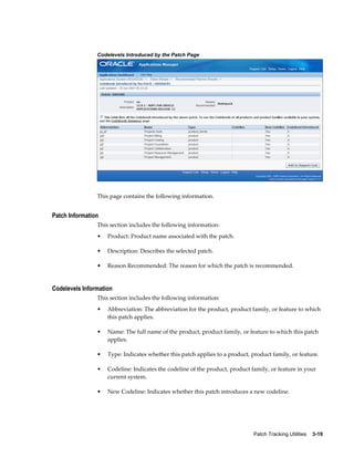 Codelevels Introduced by the Patch Page




                This page contains the following information.


Patch Information
                This section includes the following information:
                •   Product: Product name associated with the patch.

                •   Description: Describes the selected patch.

                •   Reason Recommended: The reason for which the patch is recommended.


Codelevels Information
                This section includes the following information:
                •   Abbreviation: The abbreviation for the product, product family, or feature to which
                    this patch applies.

                •   Name: The full name of the product, product family, or feature to which this patch
                    applies.

                •   Type: Indicates whether this patch applies to a product, product family, or feature.

                •   Codeline: Indicates the codeline of the product, product family, or feature in your
                    current system.

                •   New Codeline: Indicates whether this patch introduces a new codeline.




                                                                              Patch Tracking Utilities    3-19
 