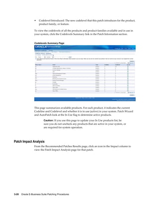 •    Codelevel Introduced: The new codelevel that this patch introduces for the product,
                       product family, or feature.

                  To view the codelevels of all the products and product families available and in use in
                  your system, click the Codelevels Summary link in the Patch Information section.


                  Codelevels Summary Page




                  This page summarizes available products. For each product, it indicates the current
                  Codeline and Codelevel and whether it is in use (active) in your system. Patch Wizard
                  and AutoPatch look at the In Use flag to determine active products.

                           Caution: If you use this page to update your In Use products list, be
                           sure you do not uncheck any products that are active in your system, or
                           are required for system operation.




Patch Impact Analysis
                  From the Recommended Patches Results page, click an icon in the Impact column to
                  view the Patch Impact Analysis page for that patch.




3-20    Oracle E-Business Suite Patching Procedures
 