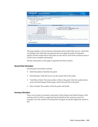 This page displays a list of summary information about which files are new, which files
                are changed, and which files are ignored when you apply the patch. Prerequisite
                patches and the readme file for this patch are also shown. Each of the summary items is
                a link to more complete information.
                The key information on this page is separated into these sections.


General Patch Information
                General patch information includes:
                •   Patch Description: Describes the patch.

                •   Patch Readme: Click this icon to see the readme file for the patch.

                •   Total Files in Patch: The total number of files in the patch. Click the number link to
                    access the Patch Impact Details page, which lists each file in the patch.

                •   Files to Install: The number of files the patch will install.


Summary Information
                There are two types of summary information: Direct Impact and Indirect Impact. Each
                summary item is a link to a page that lists the details for the summary count. For
                example, if you the number of Existing Files Changed, the details might look similar to
                this:




                                                                                    Patch Tracking Utilities    3-21
 