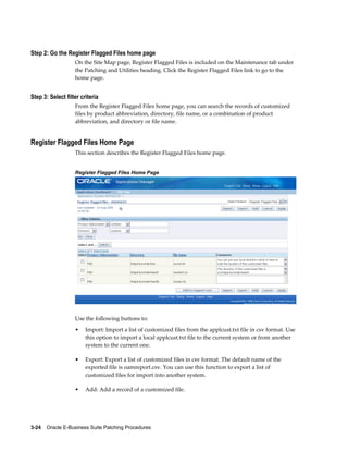 Step 2: Go the Register Flagged Files home page
                   On the Site Map page, Register Flagged Files is included on the Maintenance tab under
                   the Patching and Utilities heading. Click the Register Flagged Files link to go to the
                   home page.


Step 3: Select filter criteria
                   From the Register Flagged Files home page, you can search the records of customized
                   files by product abbreviation, directory, file name, or a combination of product
                   abbreviation, and directory or file name.


Register Flagged Files Home Page
                   This section describes the Register Flagged Files home page.


                   Register Flagged Files Home Page




                   Use the following buttons to:
                   •    Import: Import a list of customized files from the applcust.txt file in csv format. Use
                        this option to import a local applcust.txt file to the current system or from another
                        system to the current one.

                   •    Export: Export a list of customized files in csv format. The default name of the
                        exported file is oamreport.csv. You can use this function to export a list of
                        customized files for import into another system.

                   •    Add: Add a record of a customized file.




3-24    Oracle E-Business Suite Patching Procedures
 