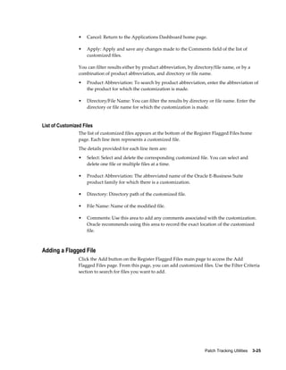 •   Cancel: Return to the Applications Dashboard home page.

                 •   Apply: Apply and save any changes made to the Comments field of the list of
                     customized files.

                 You can filter results either by product abbreviation, by directory/file name, or by a
                 combination of product abbreviation, and directory or file name.
                 •   Product Abbreviation: To search by product abbreviation, enter the abbreviation of
                     the product for which the customization is made.

                 •   Directory/File Name: You can filter the results by directory or file name. Enter the
                     directory or file name for which the customization is made.


List of Customized Files
                 The list of customized files appears at the bottom of the Register Flagged Files home
                 page. Each line item represents a customized file.
                 The details provided for each line item are:
                 •   Select: Select and delete the corresponding customized file. You can select and
                     delete one file or multiple files at a time.

                 •   Product Abbreviation: The abbreviated name of the Oracle E-Business Suite
                     product family for which there is a customization.

                 •   Directory: Directory path of the customized file.

                 •   File Name: Name of the modified file.

                 •   Comments: Use this area to add any comments associated with the customization.
                     Oracle recommends using this area to record the exact location of the customized
                     file.



Adding a Flagged File
                 Click the Add button on the Register Flagged Files main page to access the Add
                 Flagged Files page. From this page, you can add customized files. Use the Filter Criteria
                 section to search for files you want to add.




                                                                                Patch Tracking Utilities    3-25
 