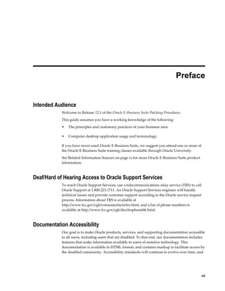  
                                                                                  Preface


Intended Audience
           Welcome to Release 12.1 of the Oracle E-Business Suite Patching Procedures.
           This guide assumes you have a working knowledge of the following:
           •   The principles and customary practices of your business area.

           •   Computer desktop application usage and terminology.

           If you have never used Oracle E-Business Suite, we suggest you attend one or more of
           the Oracle E-Business Suite training classes available through Oracle University.
           See Related Information Sources on page ix for more Oracle E-Business Suite product
           information.



Deaf/Hard of Hearing Access to Oracle Support Services
           To reach Oracle Support Services, use a telecommunications relay service (TRS) to call
           Oracle Support at 1.800.223.1711. An Oracle Support Services engineer will handle
           technical issues and provide customer support according to the Oracle service request
           process. Information about TRS is available at
           http://www.fcc.gov/cgb/consumerfacts/trs.html, and a list of phone numbers is
           available at http://www.fcc.gov/cgb/dro/trsphonebk.html.



Documentation Accessibility
           Our goal is to make Oracle products, services, and supporting documentation accessible
           to all users, including users that are disabled. To that end, our documentation includes
           features that make information available to users of assistive technology. This
           documentation is available in HTML format, and contains markup to facilitate access by
           the disabled community. Accessibility standards will continue to evolve over time, and




                                                                                                  vii
 