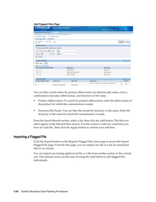 Add Flagged Files Page




                  You can filter results either by product abbreviation, by directory/file name, or by a
                  combination of product abbreviation, and directory or file name.
                  •    Product Abbreviation: To search by product abbreviation, enter the abbreviation of
                       the product for which the customization is made.

                  •    Directory/File Name: You can filter the results by directory or file name. Enter the
                       directory or file name for which the customization is made.

                  From the Search Results section, select a file, then click the Add button. The files you
                  select appear in the Selected Data section. Use this section to add any comments you
                  have for each file. Then click the Apply button to confirm your selection.


Importing a Flagged File
                  Click the Import button on the Register Flagged Files main page to access the Import
                  Flagged File page. From the this page, you can import one file or a list of customized
                  files in csv format.
                  You can import an existing applcust.txt file or a file from another system to the current
                  one. This features saves you the time of using the Add button to add flagged files
                  individually.




3-26    Oracle E-Business Suite Patching Procedures
 