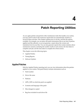4
                                           Patch Reporting Utilities

           As you apply patches and perform other maintenance tasks that modify your system,
           you may need to refer to the numerous reports that are automatically created as a
           record of these activities. This chapter explains how to do this, and lists the options
           available. For example, you can query the patch information files to see lists of patches
           applied and files affected, or you can generate a report about the version and
           translation level of your files. You can also generate reports that contain statistics about
           maintenance sessions, including the number of jobs in each session, the time taken to
           complete each job, and the time taken to complete the whole session.
           This chapter covers the following topics:
           •   Applied Patches
           •   Timing Reports
           •   Software Updates



Applied Patches
           With the Applied Patches reporting tool, you can view information about the patches
           applied to your system. This patch history includes information such as:
           •   Patch number

           •   Driver file name

           •   Platform

           •   APPL_TOP on which the patch was applied

           •   Contents and language of the patch

           •   Files changed or copied

           •   Bug fixes included in each driver file




                                                                           Patch Reporting Utilities    4-1
 