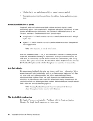 •    Whether the fix was applied successfully, or reason it was not applied

                  •    Timing information (start time, end time, elapsed time during application, restart
                       time)



How Patch Information Is Stored
                  AutoPatch stores patch information in the database automatically each time it
                  successfully applies a patch. However, if the patch is not applied successfully, or when
                  you run AutoPatch in pre-install mode, patch history is not written directly to the
                  database, but instead is written to these patch information files:
                  •    javaupdates<YYYYMMDDhhmiss>.txt, which contains information about changes
                       to Java files

                  •    adpsv<YYYYMMDDhhmiss>.txt, which contains information about changes to all
                       files except Java files

                           Note: In the file name, hh is in 24-hour format.


                  Both files are located in the <APPL_TOP>/admin/<SID> directory. Each time you run
                  AutoPatch, it checks this directory for the existence of the patch information files. If it
                  finds them, it automatically uploads the information they contain to the patch history
                  database. If the upload is successful, AutoPatch then deletes the files from the directory.
                  The AutoPatch log file records whether the upload was successful or unsuccessful.


AutoPatch Modes
                  The way you run AutoPatch affects the way it stores patch history information. When
                  you apply a patch in test mode (using apply=no on the command line), AutoPatch does
                  not write to the patch information files, and it does not upload patch history
                  information to the database. When you apply a patch in pre-install mode (using
                  preinstall=y on the command line), AutoPatch writes patch history information to the
                  patch information files, and it uploads the contents of these files to the database the next
                  time it runs. See: AutoPatch Modes, page 2-10.

                           Note: Running AutoPatch interactively or non-interactively does not
                           affect the way information is stored in the database.




The Applied Patches Interface
                  The Applied Patches reporting tool is a Web-based utility in Oracle Applications
                  Manager. The Simple Search page serves as a home page.




4-2    Oracle E-Business Suite Patching Procedures
 
