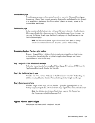 Simple Search page
                  From this page, you can perform a simple search or access the Advanced Search page.
                  You can use either of these pages to query the database for applied patches (the default)
                  or to see a history of changed files. The results of either type of query appear at the
                  bottom of the search page.


Patch Details page
                  In the search results for both applied patches or file history, there is a Details column.
                  Clicking any link in this column accesses the Patch Details page. From this page, you
                  can go to the Timing Details page, the Files Copied page, the Bug Fixes page, or the
                  Action Summary page.

                          Note: The discussion of each page contains more detail. The OAM help
                          feature also contains information about the Applied Patches utility.




Accessing Applied Patches Information
                  To query the patch history database for information about patches applied to your
                  system and the files affected, log in to Oracle Applications Manager and choose
                  Applied Patches from the Site Map.


Step 1: Log in to Oracle Applications Manager
                  Follow the instructions in Accessing Patch Wizard, page 3-4 to access OAM. From the
                  Applications Dashboard, click the Site Map tab.


Step 2: Go the Simple Search page
                  From the Site Map, Applied Patches is on the Maintenance tab under the Patching and
                  Utilities heading. Click the Applied Patches link to go to the Simple Search page.


Step 3: Select search criteria
                  From the Simple Search page, you can perform a query for applied patches or file
                  history. Or, you can go to the Advanced Search page to perform a more detailed search.

                          Note: See detailed descriptions of individual pages in this chapter. See
                          also Analyzing Applied Patches, page 5-40.




Applied Patches Search Pages
                  This section describes queries for applied patches.




                                                                                  Patch Reporting Utilities    4-3
 