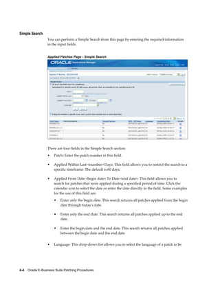 Simple Search
                  You can perform a Simple Search from this page by entering the required information
                  in the input fields.


                  Applied Patches Page - Simple Search




                  There are four fields in the Simple Search section:
                  •    Patch: Enter the patch number in this field.

                  •    Applied Within Last <number> Days: This field allows you to restrict the search to a
                       specific timeframe. The default is 60 days.

                  •    Applied From Date <begin date> To Date <end date>: This field allows you to
                       search for patches that were applied during a specified period of time. Click the
                       calendar icon to select the date or enter the date directly in the field. Some examples
                       for the use of this field are:
                       •   Enter only the begin date. This search returns all patches applied from the begin
                           date through today's date.

                       •   Enter only the end date. This search returns all patches applied up to the end
                           date.

                       •   Enter the begin date and the end date. This search returns all patches applied
                           between the begin date and the end date.


                  •    Language: This drop-down list allows you to select the language of a patch to be




4-4    Oracle E-Business Suite Patching Procedures
 