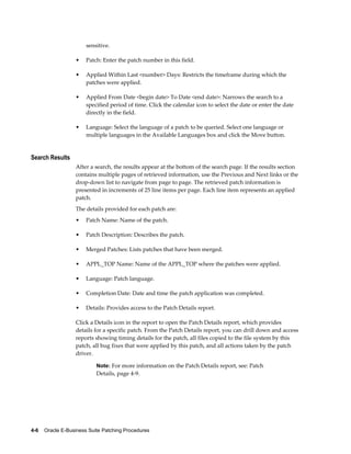 sensitive.

                  •    Patch: Enter the patch number in this field.

                  •    Applied Within Last <number> Days: Restricts the timeframe during which the
                       patches were applied.

                  •    Applied From Date <begin date> To Date <end date>: Narrows the search to a
                       specified period of time. Click the calendar icon to select the date or enter the date
                       directly in the field.

                  •    Language: Select the language of a patch to be queried. Select one language or
                       multiple languages in the Available Languages box and click the Move button.


Search Results
                  After a search, the results appear at the bottom of the search page. If the results section
                  contains multiple pages of retrieved information, use the Previous and Next links or the
                  drop-down list to navigate from page to page. The retrieved patch information is
                  presented in increments of 25 line items per page. Each line item represents an applied
                  patch.
                  The details provided for each patch are:
                  •    Patch Name: Name of the patch.

                  •    Patch Description: Describes the patch.

                  •    Merged Patches: Lists patches that have been merged.

                  •    APPL_TOP Name: Name of the APPL_TOP where the patches were applied.

                  •    Language: Patch language.

                  •    Completion Date: Date and time the patch application was completed.

                  •    Details: Provides access to the Patch Details report.

                  Click a Details icon in the report to open the Patch Details report, which provides
                  details for a specific patch. From the Patch Details report, you can drill down and access
                  reports showing timing details for the patch, all files copied to the file system by this
                  patch, all bug fixes that were applied by this patch, and all actions taken by the patch
                  driver.

                           Note: For more information on the Patch Details report, see: Patch
                           Details, page 4-9.




4-6    Oracle E-Business Suite Patching Procedures
 