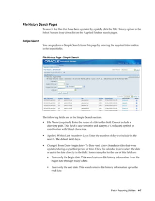 File History Search Pages
                To search for files that have been updated by a patch, click the File History option in the
                Select Feature drop-down list on the Applied Patches search pages.


Simple Search
                You can perform a Simple Search from this page by entering the required information
                in the input fields.


                File History Page - Simple Search




                The following fields are in the Simple Search section:
                •   File Name (required): Enter the name of a file in this field. Do not include a
                    directory path. This field is case-sensitive and accepts a % wildcard symbol in
                    combination with literal characters.

                •   Applied Within Last <number> days: Enter the number of days to include in the
                    search. The default is 60 days.

                •   Changed From Date <begin date> To Date <end date>: Search for files that were
                    updated during a specified period of time. Click the calendar icon to select the date
                    or enter the date directly in the field. Some examples for the use of this field are.
                    •   Enter only the begin date. This search returns file history information from the
                        begin date through today's date.

                    •   Enter only the end date. This search returns file history information up to the
                        end date.




                                                                               Patch Reporting Utilities    4-7
 