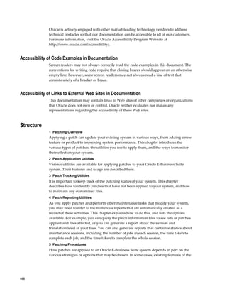 Oracle is actively engaged with other market-leading technology vendors to address
              technical obstacles so that our documentation can be accessible to all of our customers.
              For more information, visit the Oracle Accessibility Program Web site at
              http://www.oracle.com/accessibility/.


Accessibility of Code Examples in Documentation
              Screen readers may not always correctly read the code examples in this document. The
              conventions for writing code require that closing braces should appear on an otherwise
              empty line; however, some screen readers may not always read a line of text that
              consists solely of a bracket or brace.


Accessibility of Links to External Web Sites in Documentation
              This documentation may contain links to Web sites of other companies or organizations
              that Oracle does not own or control. Oracle neither evaluates nor makes any
              representations regarding the accessibility of these Web sites.



Structure
              1  Patching Overview
              Applying a patch can update your existing system in various ways, from adding a new
              feature or product to improving system performance. This chapter introduces the
              various types of patches, the utilities you use to apply them, and the ways to monitor
              their effect on your system.
              2  Patch Application Utilities
              Various utilities are available for applying patches to your Oracle E-Business Suite
              system. Their features and usage are described here.
              3  Patch Tracking Utilities
              It is important to keep track of the patching status of your system. This chapter
              describes how to identify patches that have not been applied to your system, and how
              to maintain any customized files.
              4  Patch Reporting Utilities
              As you apply patches and perform other maintenance tasks that modify your system,
              you may need to refer to the numerous reports that are automatically created as a
              record of these activities. This chapter explains how to do this, and lists the options
              available. For example, you can query the patch information files to see lists of patches
              applied and files affected, or you can generate a report about the version and
              translation level of your files. You can also generate reports that contain statistics about
              maintenance sessions, including the number of jobs in each session, the time taken to
              complete each job, and the time taken to complete the whole session.
              5  Patching Procedures
              How patches are applied to an Oracle E-Business Suite system depends in part on the
              various strategies or options that may be chosen. In some cases, existing features of the




viii
 