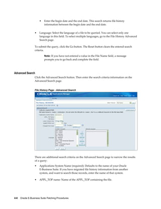•   Enter the begin date and the end date. This search returns file history
                           information between the begin date and the end date.


                  •    Language: Select the language of a file to be queried. You can select only one
                       language in this field. To select multiple languages, go to the File History Advanced
                       Search page.

                  To submit the query, click the Go button. The Reset button clears the entered search
                  criteria.

                           Note: If you have not entered a value in the File Name field, a message
                           prompts you to go back and complete the field.




Advanced Search
                  Click the Advanced Search button. Then enter the search criteria information on the
                  Advanced Search page.


                  File History Page - Advanced Search




                  There are additional search criteria on the Advanced Search page to narrow the results
                  of a query:
                  •    Applications System Name (required): Defaults to the name of your Oracle
                       E-Business Suite. If you have migrated file history information from another
                       system, and want to search those records, enter the name of that system.

                  •    APPL_TOP name: Name of the APPL_TOP containing the file.




4-8    Oracle E-Business Suite Patching Procedures
 