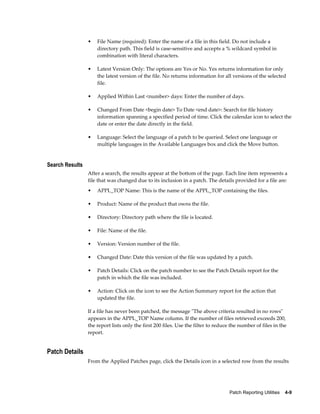 •   File Name (required): Enter the name of a file in this field. Do not include a
                     directory path. This field is case-sensitive and accepts a % wildcard symbol in
                     combination with literal characters.

                 •   Latest Version Only: The options are Yes or No. Yes returns information for only
                     the latest version of the file. No returns information for all versions of the selected
                     file.

                 •   Applied Within Last <number> days: Enter the number of days.

                 •   Changed From Date <begin date> To Date <end date>: Search for file history
                     information spanning a specified period of time. Click the calendar icon to select the
                     date or enter the date directly in the field.

                 •   Language: Select the language of a patch to be queried. Select one language or
                     multiple languages in the Available Languages box and click the Move button.


Search Results
                 After a search, the results appear at the bottom of the page. Each line item represents a
                 file that was changed due to its inclusion in a patch. The details provided for a file are:
                 •   APPL_TOP Name: This is the name of the APPL_TOP containing the files.

                 •   Product: Name of the product that owns the file.

                 •   Directory: Directory path where the file is located.

                 •   File: Name of the file.

                 •   Version: Version number of the file.

                 •   Changed Date: Date this version of the file was updated by a patch.

                 •   Patch Details: Click on the patch number to see the Patch Details report for the
                     patch in which the file was included.

                 •   Action: Click on the icon to see the Action Summary report for the action that
                     updated the file.

                 If a file has never been patched, the message "The above criteria resulted in no rows"
                 appears in the APPL_TOP Name column. If the number of files retrieved exceeds 200,
                 the report lists only the first 200 files. Use the filter to reduce the number of files in the
                 report.


Patch Details
                 From the Applied Patches page, click the Details icon in a selected row from the results




                                                                                    Patch Reporting Utilities    4-9
 