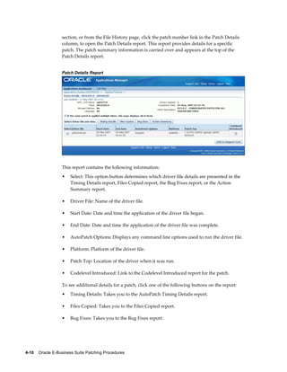 section, or from the File History page, click the patch number link in the Patch Details
                  column, to open the Patch Details report. This report provides details for a specific
                  patch. The patch summary information is carried over and appears at the top of the
                  Patch Details report.


                  Patch Details Report




                  This report contains the following information:
                  •    Select: This option button determines which driver file details are presented in the
                       Timing Details report, Files Copied report, the Bug Fixes report, or the Action
                       Summary report.

                  •    Driver File: Name of the driver file.

                  •    Start Date: Date and time the application of the driver file began.

                  •    End Date: Date and time the application of the driver file was complete.

                  •    AutoPatch Options: Displays any command line options used to run the driver file.

                  •    Platform: Platform of the driver file.

                  •    Patch Top: Location of the driver when it was run.

                  •    Codelevel Introduced: Link to the Codelevel Introduced report for the patch.

                  To see additional details for a patch, click one of the following buttons on the report:
                  •    Timing Details: Takes you to the AutoPatch Timing Details report.

                  •    Files Copied: Takes you to the Files Copied report.

                  •    Bug Fixes: Takes you to the Bug Fixes report.




4-10    Oracle E-Business Suite Patching Procedures
 