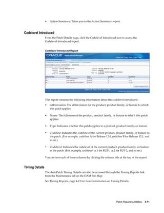 •   Action Summary: Takes you to the Action Summary report.



Codelevel Introduced
                 From the Patch Details page, click the Codelevel Introduced icon to access the
                 Codelevel Introduced report.


                 Codelevel Introduced Report




                 This report contains the following information about the codelevel introduced:
                 •   Abbreviation: The abbreviation for the product, product family, or feature to which
                     this patch applies.

                 •   Name: The full name of the product, product family, or feature to which this patch
                     applies.

                 •   Type: Indicates whether this patch applies to a product, product family, or feature.

                 •   Codeline: Indicates the codeline of the current product, product family, or feature in
                     the patch. (For example, codeline A for Release 12.0, codeline B for Release 12.1, and
                     so on.)

                 •   Codelevel: Indicates the codelevel of the current product, product family, or feature
                     in the patch. (For example, codelevel A.1 for RUP1, A.2 for RUP 2, and so on.)

                 You can sort each of these columns by clicking the column title at the top of the report.


Timing Details
                 The AutoPatch Timing Details can also be accessed through the Timing Reports link
                 from the Maintenance tab on the OAM Site Map.
                 See Timing Reports, page 4-15 for more information on Timing Details.




                                                                               Patch Reporting Utilities    4-11
 