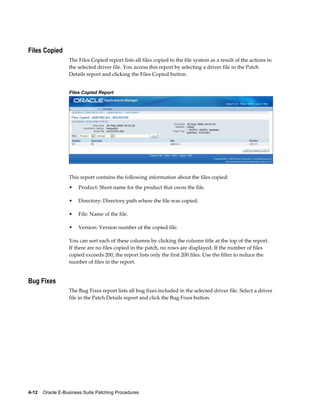 Files Copied
                  The Files Copied report lists all files copied to the file system as a result of the actions in
                  the selected driver file. You access this report by selecting a driver file in the Patch
                  Details report and clicking the Files Copied button.


                  Files Copied Report




                  This report contains the following information about the files copied:
                  •    Product: Short name for the product that owns the file.

                  •    Directory: Directory path where the file was copied.

                  •    File: Name of the file.

                  •    Version: Version number of the copied file.

                  You can sort each of these columns by clicking the column title at the top of the report.
                  If there are no files copied in the patch, no rows are displayed. If the number of files
                  copied exceeds 200, the report lists only the first 200 files. Use the filter to reduce the
                  number of files in the report.


Bug Fixes
                  The Bug Fixes report lists all bug fixes included in the selected driver file. Select a driver
                  file in the Patch Details report and click the Bug Fixes button.




4-12    Oracle E-Business Suite Patching Procedures
 