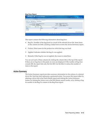 Bug Fixes Report




            This report contains the following information about bug fixes:
            •    Bug Fix: Number of the bug fixed as a result of the selected driver file. Some items
                 in this column are links. Clicking a linked item accesses the Action Summary report.

            •    Product: Short name for the product for which the bug was fixed.

            •    Applied: Indicates whether the bug fix was applied.

            •    Remarks: If the bug fix was not applied, the reason is stated here.

            You can sort each of these columns by clicking the column title at the top of the report.
            If there are no bug fixes in the patch, no rows are displayed. If the number of bug fixes
            exceeds 200, the report lists only the first 200. Use the filter to reduce the number of
            items in the report.


Action Summary
            The Action Summary report provides summary information for the actions of a selected
            driver file. Each line item represents a performed action. You access this report either by
            selecting a driver file in the Patch Details report and clicking the Action Summary
            button, by clicking the Action icon in the File History search results, or by clicking a bug
            fix number in the Bug Fix column of the Bug Fixes report.




                                                                          Patch Reporting Utilities    4-13
 