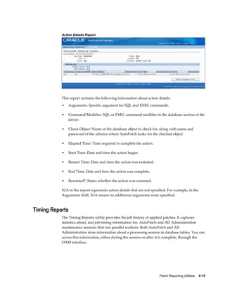 Action Details Report




           This report contains the following information about action details:
           •   Arguments: Specific argument for SQL and EXEC commands.

           •   Command Modifier: SQL or EXEC command modifier in the database section of the
               driver.

           •   Check Object: Name of the database object to check for, along with name and
               password of the schema where AutoPatch looks for the checked object.

           •   Elapsed Time: Time required to complete the action.

           •   Start Time: Date and time the action began.

           •   Restart Time: Date and time the action was restarted.

           •   End Time: Date and time the action was complete.

           •   Restarted?: States whether the action was restarted.

           N/A in the report represents action details that are not specified. For example, in the
           Arguments field, N/A means no additional arguments were specified.



Timing Reports
           The Timing Reports utility provides the job history of applied patches. It captures
           statistics about, and job timing information for, AutoPatch and AD Administration
           maintenance sessions that run parallel workers. Both AutoPatch and AD
           Administration store information about a processing session in database tables. You can
           access this information, either during the session or after it is complete, through the
           OAM interface.




                                                                         Patch Reporting Utilities    4-15
 