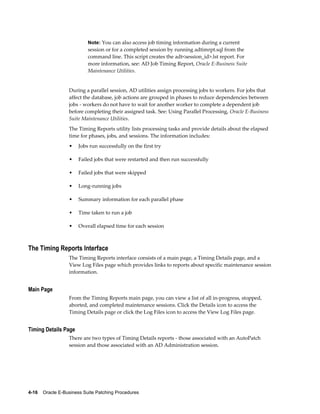 Note: You can also access job timing information during a current
                           session or for a completed session by running adtimrpt.sql from the
                           command line. This script creates the adt<session_id>.lst report. For
                           more information, see: AD Job Timing Report, Oracle E-Business Suite
                           Maintenance Utilities.


                  During a parallel session, AD utilities assign processing jobs to workers. For jobs that
                  affect the database, job actions are grouped in phases to reduce dependencies between
                  jobs - workers do not have to wait for another worker to complete a dependent job
                  before completing their assigned task. See: Using Parallel Processing, Oracle E-Business
                  Suite Maintenance Utilities.
                  The Timing Reports utility lists processing tasks and provide details about the elapsed
                  time for phases, jobs, and sessions. The information includes:
                  •    Jobs run successfully on the first try

                  •    Failed jobs that were restarted and then run successfully

                  •    Failed jobs that were skipped

                  •    Long-running jobs

                  •    Summary information for each parallel phase

                  •    Time taken to run a job

                  •    Overall elapsed time for each session



The Timing Reports Interface
                  The Timing Reports interface consists of a main page, a Timing Details page, and a
                  View Log Files page which provides links to reports about specific maintenance session
                  information.


Main Page
                  From the Timing Reports main page, you can view a list of all in-progress, stopped,
                  aborted, and completed maintenance sessions. Click the Details icon to access the
                  Timing Details page or click the Log Files icon to access the View Log Files page.


Timing Details Page
                  There are two types of Timing Details reports - those associated with an AutoPatch
                  session and those associated with an AD Administration session.




4-16    Oracle E-Business Suite Patching Procedures
 