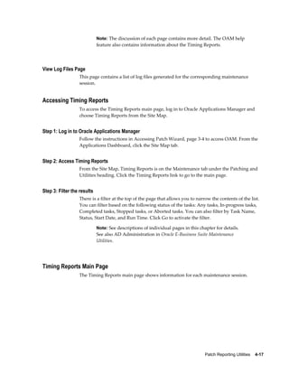 Note: The discussion of each page contains more detail. The OAM help
                             feature also contains information about the Timing Reports.




View Log Files Page
                  This page contains a list of log files generated for the corresponding maintenance
                  session.


Accessing Timing Reports
                  To access the Timing Reports main page, log in to Oracle Applications Manager and
                  choose Timing Reports from the Site Map.


Step 1: Log in to Oracle Applications Manager
                  Follow the instructions in Accessing Patch Wizard, page 3-4 to access OAM. From the
                  Applications Dashboard, click the Site Map tab.


Step 2: Access Timing Reports
                  From the Site Map, Timing Reports is on the Maintenance tab under the Patching and
                  Utilities heading. Click the Timing Reports link to go to the main page.


Step 3: Filter the results
                  There is a filter at the top of the page that allows you to narrow the contents of the list.
                  You can filter based on the following status of the tasks: Any tasks, In-progress tasks,
                  Completed tasks, Stopped tasks, or Aborted tasks. You can also filter by Task Name,
                  Status, Start Date, and Run Time. Click Go to activate the filter.

                             Note: See descriptions of individual pages in this chapter for details.
                             See also AD Administration in Oracle E-Business Suite Maintenance
                             Utilities.




Timing Reports Main Page
                  The Timing Reports main page shows information for each maintenance session.




                                                                                   Patch Reporting Utilities    4-17
 