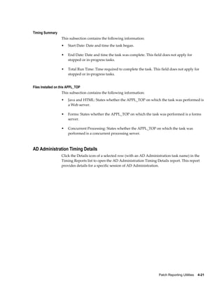 Timing Summary
                   This subsection contains the following information:
                   •   Start Date: Date and time the task began.

                   •   End Date: Date and time the task was complete. This field does not apply for
                       stopped or in-progress tasks.

                   •   Total Run Time: Time required to complete the task. This field does not apply for
                       stopped or in-progress tasks.


Files Installed on this APPL_TOP
                   This subsection contains the following information:
                   •   Java and HTML: States whether the APPL_TOP on which the task was performed is
                       a Web server.

                   •   Forms: States whether the APPL_TOP on which the task was performed is a forms
                       server.

                   •   Concurrent Processing: States whether the APPL_TOP on which the task was
                       performed is a concurrent processing server.



AD Administration Timing Details
                   Click the Details icon of a selected row (with an AD Administration task name) in the
                   Timing Reports list to open the AD Administration Timing Details report. This report
                   provides details for a specific session of AD Administration.




                                                                               Patch Reporting Utilities    4-21
 