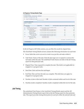 In-Progress Timing Details Page




             In the In-Progress AD Utility section, you can filter the results by elapsed time.
             The AutoPatch Timing Details section contains the following information for each task:
             •   Focus: Select the circle icon next to a task to see just the sub-tasks within it.

             •   Task Name: Name of the task. Click the plus-sign icon to expand or contract the
                 sub-tasks within the task. The underlined Tasks Names are links to the Job Timing
                 report for that particular task.

             •   Elapsed Time: Time required to complete the task. This field is not applicable for
                 stopped or in-progress tasks.

             •   Start Date: Date and time the task began.

             •   End Date: Date and time the task was complete. This field does not apply for
                 stopped or in-progress tasks.

             •   Number of jobs in this task: Number of jobs contained within each level of the task.

             •   Number of jobs completed: Number of jobs completed within this level of the task.



Job Timing
             The underlined Task Names in the AutoPatch Timing Details report and the AD
             Administration Timing Details report link to the Job Timing report for that particular
             task. This report provides timing information for each job within the selected task and




                                                                              Patch Reporting Utilities    4-23
 