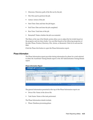 •   Directory: Directory path of the file run by the job.

             •   File: File used to perform the job.

             •   Action: Action of the job.

             •   Start Time: Date and time the job began.

             •   End Time: Date and time the job completed.

             •   Run Time: Total time of the job.

             •   Restarted?: States whether the job was restarted.

             The filters at the top of the Details section allow you to adjust the list of jobs based on
             the property and run time of jobs. You can filter based on the following properties of
             the jobs: Phase, Product, Directory, File, Action, or Restarted. Click Go to activate the
             filter.
             Click the Phase Info button to open the Phase Information report.


Phase Information
             The Phase Information report provides timing information by phase for a task selected
             in either the AutoPatch Timing Details report or the AD Administration Timing Details
             report.


             Phase Information Report




             The general information presented at the top of the Phase Information report are:
             •   Driver File: Name of the driver file.

             •   Task Name: Name of the task performed.

             The Phase Information details include:
             •   Phase: Database processing phase.




                                                                             Patch Reporting Utilities    4-25
 