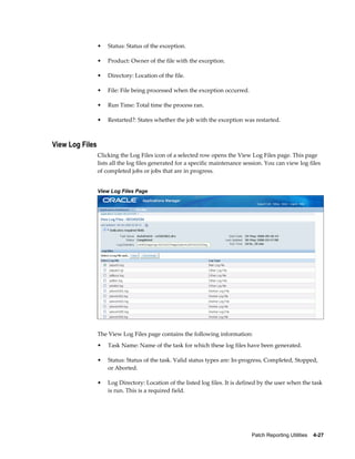 •   Status: Status of the exception.

                 •   Product: Owner of the file with the exception.

                 •   Directory: Location of the file.

                 •   File: File being processed when the exception occurred.

                 •   Run Time: Total time the process ran.

                 •   Restarted?: States whether the job with the exception was restarted.



View Log Files
                 Clicking the Log Files icon of a selected row opens the View Log Files page. This page
                 lists all the log files generated for a specific maintenance session. You can view log files
                 of completed jobs or jobs that are in progress.


                 View Log Files Page




                 The View Log Files page contains the following information:
                 •   Task Name: Name of the task for which these log files have been generated.

                 •   Status: Status of the task. Valid status types are: In-progress, Completed, Stopped,
                     or Aborted.

                 •   Log Directory: Location of the listed log files. It is defined by the user when the task
                     is run. This is a required field.




                                                                                Patch Reporting Utilities    4-27
 