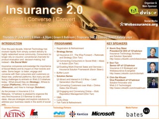Organizer & Main Sponsor Insurance 2.0 Connect | Converse | Convert Consumers in the Social Web Social Media Thursday 21 July 2011 | 9.00am - 4.30pm | Green II Ballroom | Tropicana Golf & Country Resort Kelana Jaya INTRODUCTION Over the past decade, Internet Technology has evolved rapidly from simply content delivery to highly networked social community. Consumers no longer rely on insurers’ conventional channels for product evaluation and  decision-making, but instead – theSocial Web! Insurance companies acknowledge the importance of Social Media and its impact on their brands and sales. Some began  to listen, engage and converse with their consumers and customers on these new, preferred platforms. But many are still facing challenges to embark on Web 2.0 initiatives today : What should they do (Strategy), Where to engage (Platforms), Who to execute (Resource), and How to manage (Solution). As the pioneer in Insurance 2.0 in Malaysia, 121advisor is pleased to organize the very first Insurance 2.0 Seminar to share ideas, discuss strategies and explore solutions to address your business needs in the world of social web. KEY SPEAKERS ,[object Object],President & CEO of 121advisor Insurance Technology Architect and Solution Specialist http://www.LinkedIn.com/in/kevinsteer ,[object Object],Senior VP of 121advisor Insurance 2.0 Strategist and Webassurance Evangelist http://www.LinkedIn.com/in/dontwh ,[object Object],Vice President of 121advisor Solution Innovator and  Web 2.0 Technologist http://www.LinkedIn.com/in/saikhuan PROGRAMME ,[object Object]
