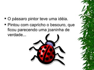 O pássaro pintor teve uma idéia. Pintou com capricho o besouro, que ficou parecendo uma joaninha de verdade... 