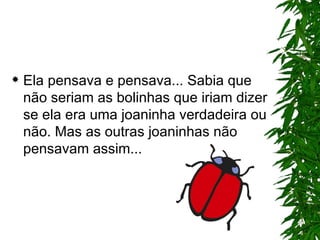 Ela pensava e pensava... Sabia que não seriam as bolinhas que iriam dizer se ela era uma joaninha verdadeira ou não. Mas as outras joaninhas não pensavam assim... 