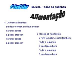 1- Os bons alimentos
Eu devo comer, eu devo comer
Para ter saúde
E poder crescer
Para ter saúde
E poder crescer
2- Doces só nas festas
E refri também, e refri também
Fruta e legumes
É que fazem bem
Fruta e legumes
É que fazem bem
Musica: Todos os patinhosMusica: Todos os patinhos
 