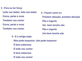 3 - Para eu ter força
Leite vou beber, leite vou beber
Carne, peixe e ovos
Também vou comer
Carne, peixe e ovos
Também vou comer
4 - Façam como eu
Prestem atenção, prestem atenção
Pão e iogurte
Um bom lanche são
Pão e iogurte
Um bom lanche são
5 - E a amiga sopa
Não pode esquecer, não pode esquecer
É bem saborosa
E toda vou comer
E bem saborosa
E toda vou comer
 