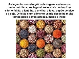 As leguminosas são grãos de vagens e alimentos
muito nutritivos. As leguminosas mais conhecidas
são: o feijão, a lentilha, a ervilha, a fava, o grão de bico
e a soja. O feijão é um alimento usado desde há muito
tempo pelos povos astecas, maias e incas.
 