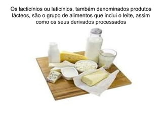 Os lacticínios ou laticínios, também denominados produtos
lácteos, são o grupo de alimentos que inclui o leite, assim
como os seus derivados processados
 
