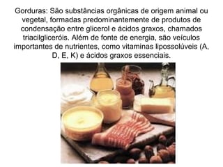 Gorduras: São substâncias orgânicas de origem animal ou
vegetal, formadas predominantemente de produtos de
condensação entre glicerol e ácidos graxos, chamados
triacilgliceróis. Além de fonte de energia, são veículos
importantes de nutrientes, como vitaminas lipossolúveis (A,
D, E, K) e ácidos graxos essenciais.
 
