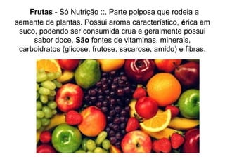 Frutas - Só Nutrição ::. Parte polposa que rodeia a
semente de plantas. Possui aroma característico, érica em
suco, podendo ser consumida crua e geralmente possui
sabor doce. São fontes de vitaminas, minerais,
carboidratos (glicose, frutose, sacarose, amido) e fibras.
 