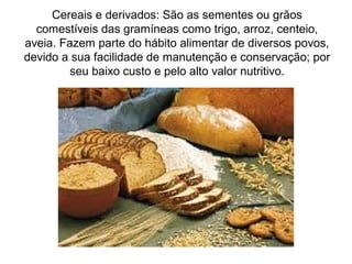 Cereais e derivados: São as sementes ou grãos
comestíveis das gramíneas como trigo, arroz, centeio,
aveia. Fazem parte do hábito alimentar de diversos povos,
devido a sua facilidade de manutenção e conservação; por
seu baixo custo e pelo alto valor nutritivo.
 