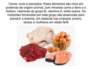 Carne, ovos e pescados: Estes alimentos são ricos em
proteínas de origem animal, com minerais como o ferro e o
fósforo, vitaminas do grupo B, vitamina A, entre outros. Os
nutrientes fornecidos por este grupo são essenciais para
prevenir a anemia, em especial nas crianças, jovens,
idosos e mulheres em idade fértil
 