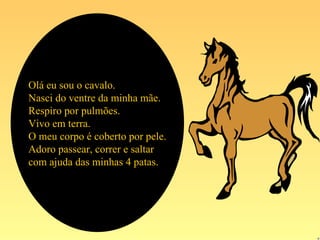 Olá eu sou o cavalo.
Nasci do ventre da minha mãe.
Respiro por pulmões.
Vivo em terra.
O meu corpo é coberto por pele.
Adoro passear, correr e saltar
com ajuda das minhas 4 patas.
 