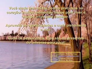 Você ainda tem muitas pedras preciosas no
coração: muitos momentos lindos para viver e
         muitos erros para cometer.

Aproveite as oportunidades e curta plenamente
                    a vida.

 Curta os passarinhos. Eles são os presentes
           do universo para você!


                           Formatação: Beth Norling
                         E-mail: bethnorling@globo.com
                                Imagens: Internet
                                 Música: My Way
 