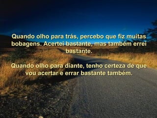 Quando olho para trás, percebo que fiz muitas
bobagens. Acertei bastante, mas também errei
                  bastante.

Quando olho para diante, tenho certeza de que
    vou acertar e errar bastante também.
 