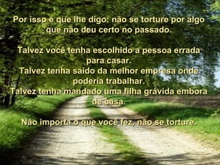 Por isso é que lhe digo: não se torture por algo
        que não deu certo no passado.

 Talvez você tenha escolhido a pessoa errada
                  para casar.
  Talvez tenha saído da melhor empresa onde
               poderia trabalhar.
Talvez tenha mandado uma filha grávida embora
                   de casa.

  Não importa o que você fez, não se torture.
 