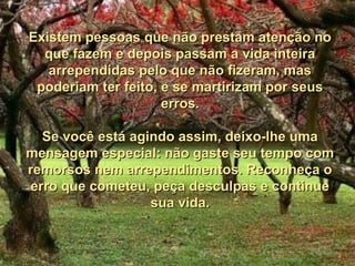 Existem pessoas que não prestam atenção no
  que fazem e depois passam a vida inteira
   arrependidas pelo que não fizeram, mas
 poderiam ter feito, e se martirizam por seus
                     erros.

  Se você está agindo assim, deixo-lhe uma
mensagem especial: não gaste seu tempo com
remorsos nem arrependimentos. Reconheça o
erro que cometeu, peça desculpas e continue
                  sua vida.
 