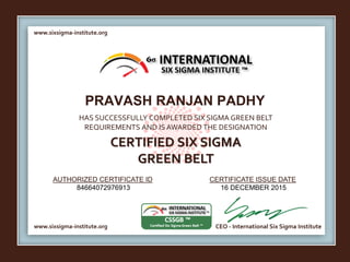 www.sixsigma-institute.org
www.sixsigma-institute.org CEO - International Six Sigma Institute
AUTHORIZED CERTIFICATE ID CERTIFICATE ISSUE DATE
6σ
HAS SUCCESSFULLY COMPLETED SIX SIGMA GREEN BELT
REQUIREMENTS AND IS AWARDED THE DESIGNATION
CERTIFIED SIX SIGMA
GREEN BELT
INTERNATIONAL
SIX SIGMA INSTITUTE ™
PRAVASH RANJAN PADHY
84664072976913 16 DECEMBER 2015
 