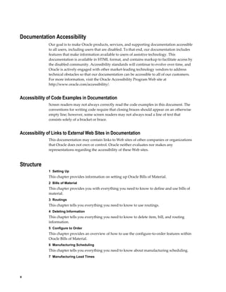 x
Documentation Accessibility
Our goal is to make Oracle products, services, and supporting documentation accessible
to all users, including users that are disabled. To that end, our documentation includes
features that make information available to users of assistive technology. This
documentation is available in HTML format, and contains markup to facilitate access by
the disabled community. Accessibility standards will continue to evolve over time, and
Oracle is actively engaged with other market-leading technology vendors to address
technical obstacles so that our documentation can be accessible to all of our customers.
For more information, visit the Oracle Accessibility Program Web site at
http://www.oracle.com/accessibility/.
Accessibility of Code Examples in Documentation
Screen readers may not always correctly read the code examples in this document. The
conventions for writing code require that closing braces should appear on an otherwise
empty line; however, some screen readers may not always read a line of text that
consists solely of a bracket or brace.
Accessibility of Links to External Web Sites in Documentation
This documentation may contain links to Web sites of other companies or organizations
that Oracle does not own or control. Oracle neither evaluates nor makes any
representations regarding the accessibility of these Web sites.
Structure
1  Setting Up
This chapter provides information on setting up Oracle Bills of Material.
2  Bills of Material
This chapter provides you with everything you need to know to define and use bills of
material.
3  Routings
This chapter tells you everything you need to know to use routings.
4  Deleting Information
This chapter tells you everything you need to know to delete item, bill, and routing
information.
5  Configure to Order
This chapter provides an overview of how to use the configure-to-order features within
Oracle Bills of Material.
6  Manufacturing Scheduling
This chapter tells you everything you need to know about manufacturing scheduling.
7  Manufacturing Lead Times
 